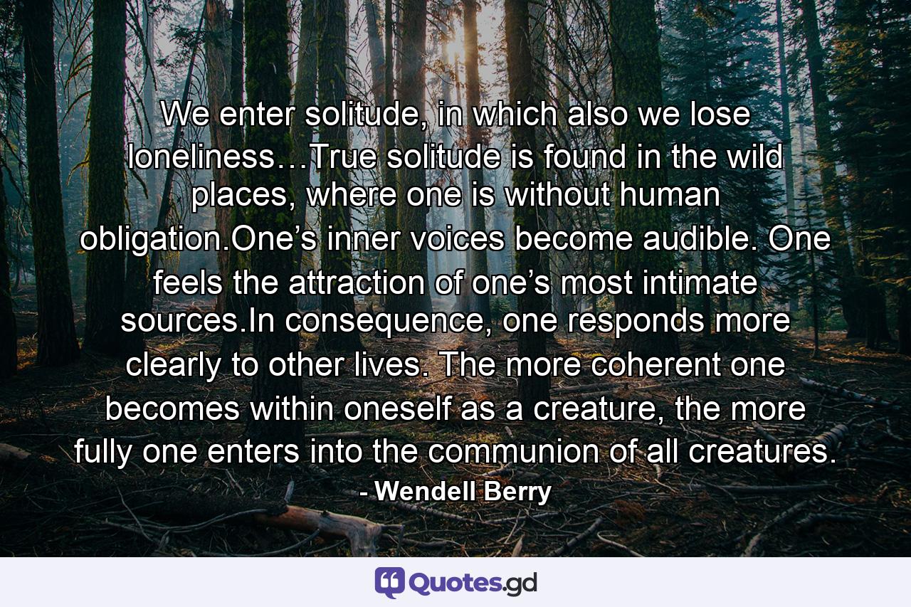 We enter solitude, in which also we lose loneliness…True solitude is found in the wild places, where one is without human obligation.One’s inner voices become audible. One feels the attraction of one’s most intimate sources.In consequence, one responds more clearly to other lives. The more coherent one becomes within oneself as a creature, the more fully one enters into the communion of all creatures. - Quote by Wendell Berry