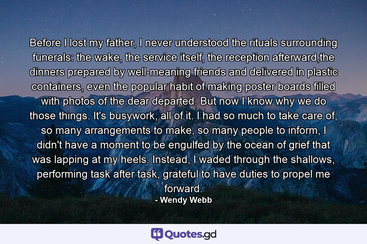 Before I lost my father, I never understood the rituals surrounding funerals: the wake, the service itself, the reception afterward,the dinners prepared by well-meaning friends and delivered in plastic containers, even the popular habit of making poster boards filled with photos of the dear departed. But now I know why we do those things. It's busywork, all of it. I had so much to take care of, so many arrangements to make, so many people to inform, I didn't have a moment to be engulfed by the ocean of grief that was lapping at my heels. Instead, I waded through the shallows, performing task after task, grateful to have duties to propel me forward. - Quote by Wendy Webb