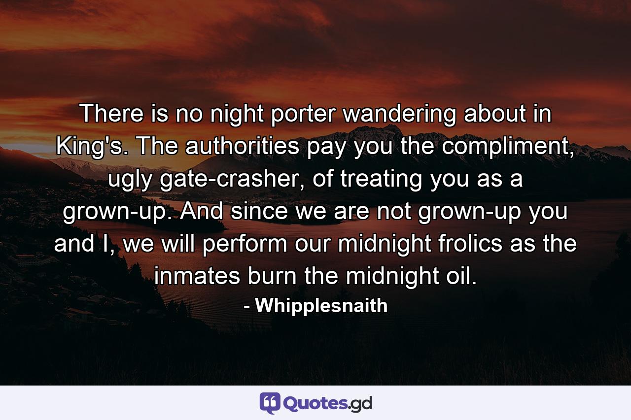 There is no night porter wandering about in King's. The authorities pay you the compliment, ugly gate-crasher, of treating you as a grown-up. And since we are not grown-up you and I, we will perform our midnight frolics as the inmates burn the midnight oil. - Quote by Whipplesnaith