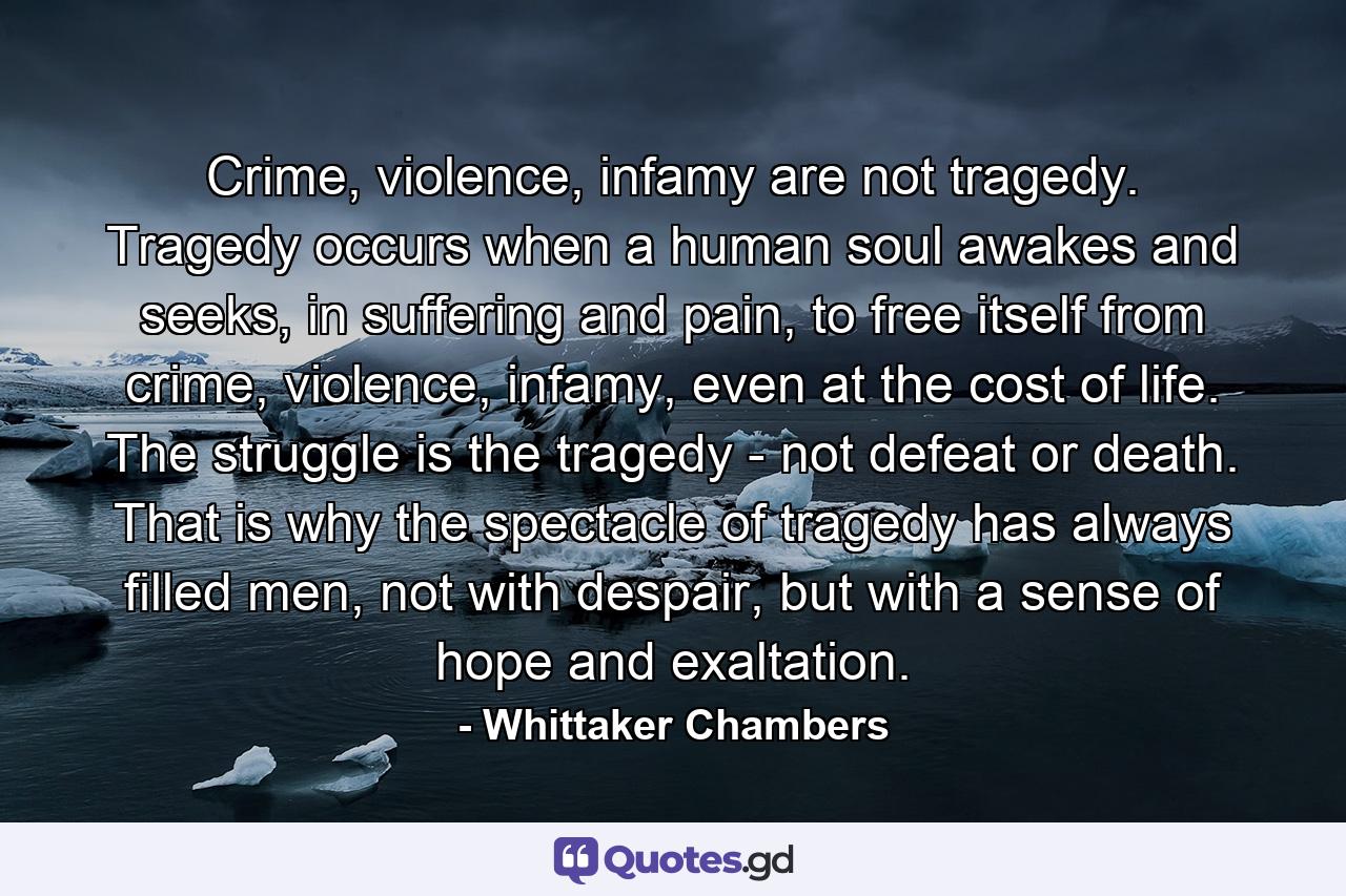 Crime, violence, infamy are not tragedy. Tragedy occurs when a human soul awakes and seeks, in suffering and pain, to free itself from crime, violence, infamy, even at the cost of life. The struggle is the tragedy - not defeat or death. That is why the spectacle of tragedy has always filled men, not with despair, but with a sense of hope and exaltation. - Quote by Whittaker Chambers