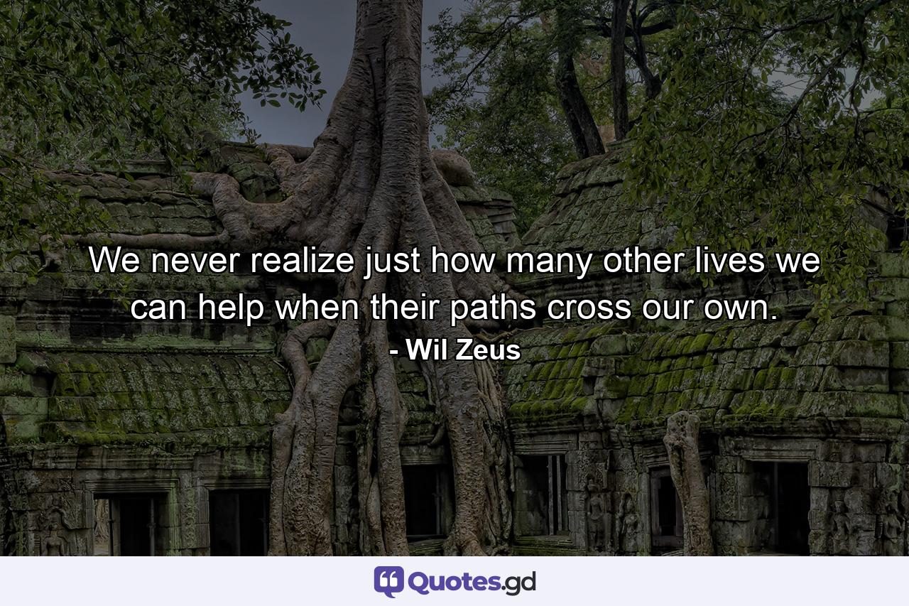 We never realize just how many other lives we can help when their paths cross our own. - Quote by Wil Zeus