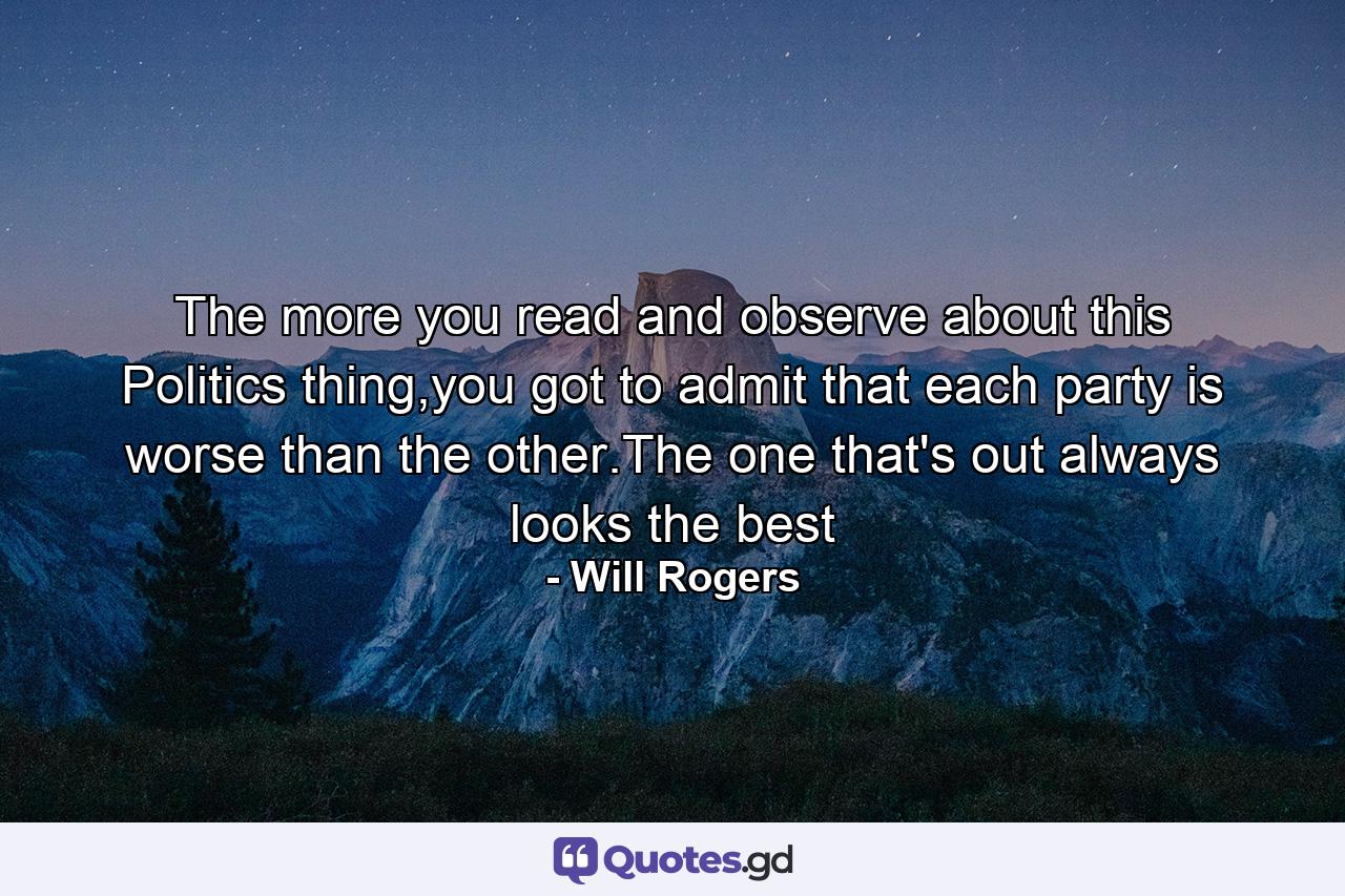 The more you read and observe about this Politics thing,you got to admit that each party is worse than the other.The one that's out always looks the best - Quote by Will Rogers