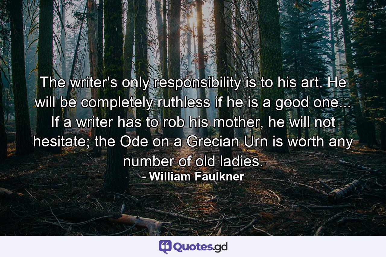 The writer's only responsibility is to his art. He will be completely ruthless if he is a good one... If a writer has to rob his mother, he will not hesitate; the Ode on a Grecian Urn is worth any number of old ladies. - Quote by William Faulkner