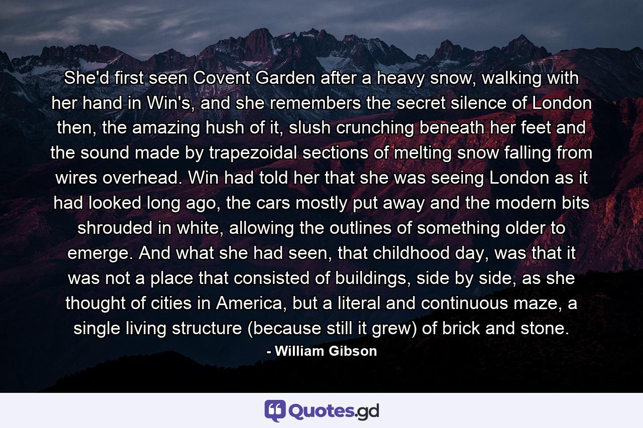 She'd first seen Covent Garden after a heavy snow, walking with her hand in Win's, and she remembers the secret silence of London then, the amazing hush of it, slush crunching beneath her feet and the sound made by trapezoidal sections of melting snow falling from wires overhead. Win had told her that she was seeing London as it had looked long ago, the cars mostly put away and the modern bits shrouded in white, allowing the outlines of something older to emerge. And what she had seen, that childhood day, was that it was not a place that consisted of buildings, side by side, as she thought of cities in America, but a literal and continuous maze, a single living structure (because still it grew) of brick and stone. - Quote by William Gibson