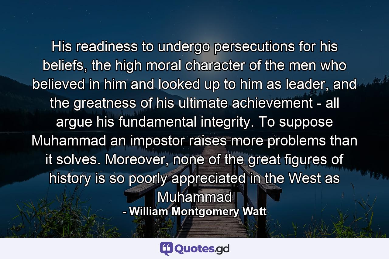 His readiness to undergo persecutions for his beliefs, the high moral character of the men who believed in him and looked up to him as leader, and the greatness of his ultimate achievement - all argue his fundamental integrity. To suppose Muhammad an impostor raises more problems than it solves. Moreover, none of the great figures of history is so poorly appreciated in the West as Muhammad - Quote by William Montgomery Watt