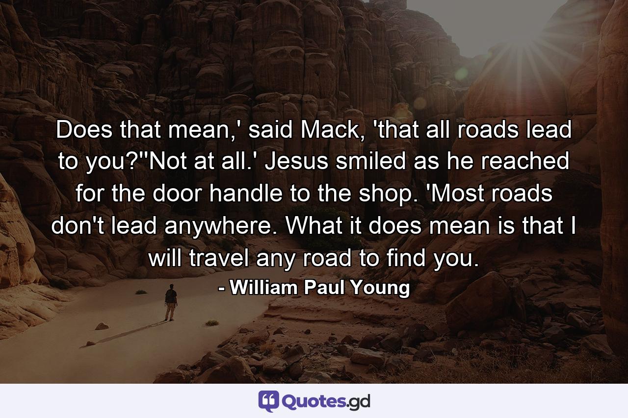 Does that mean,' said Mack, 'that all roads lead to you?''Not at all.' Jesus smiled as he reached for the door handle to the shop. 'Most roads don't lead anywhere. What it does mean is that I will travel any road to find you. - Quote by William Paul Young