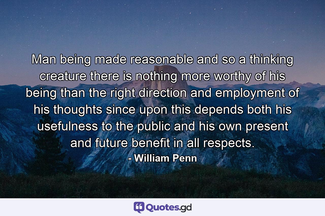 Man  being made reasonable  and so a thinking creature  there is nothing more worthy of his being than the right direction and employment of his thoughts  since upon this depends both his usefulness to the public  and his own present and future benefit in all respects. - Quote by William Penn