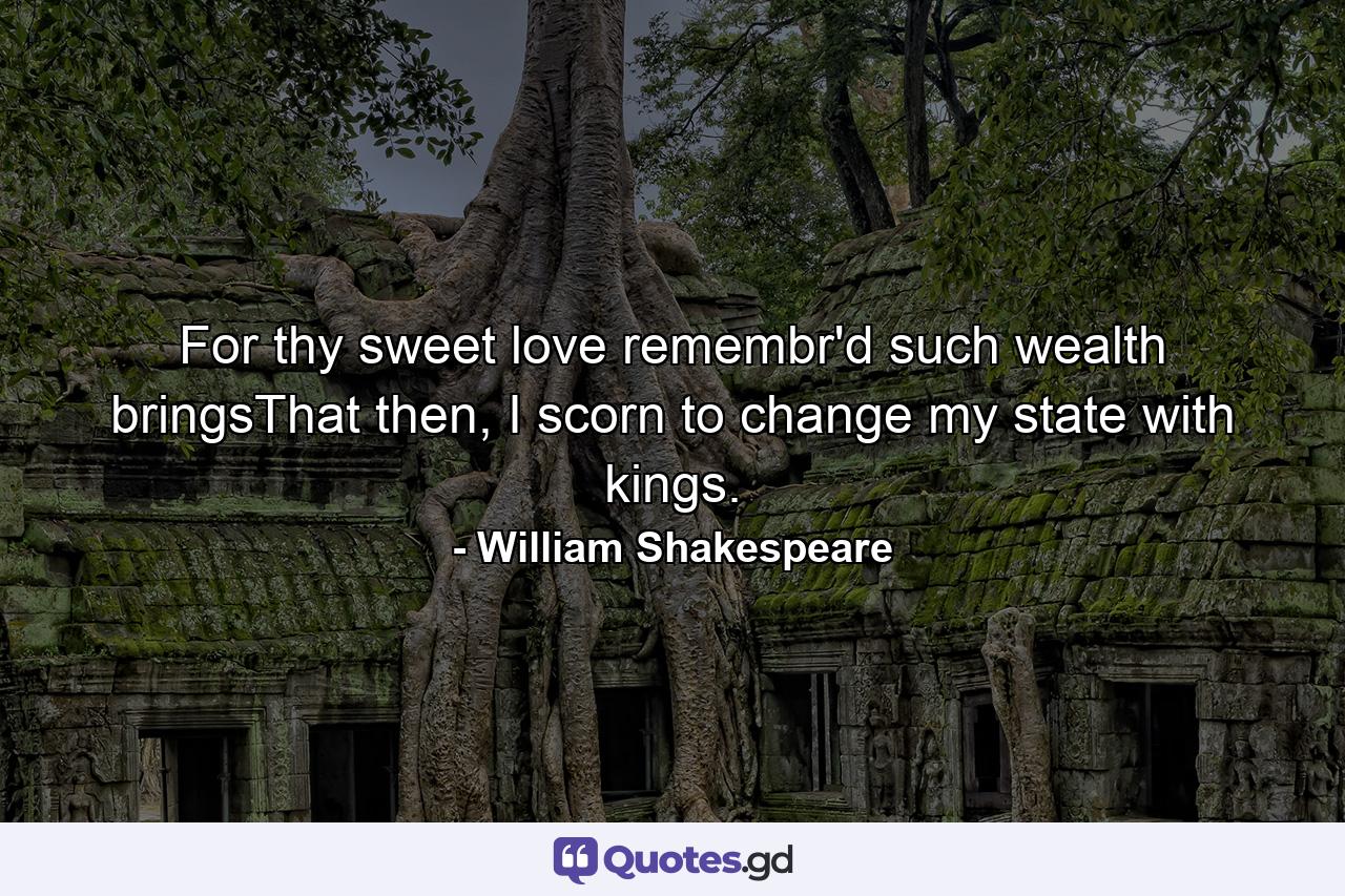 For thy sweet love remembr'd such wealth bringsThat then, I scorn to change my state with kings. - Quote by William Shakespeare