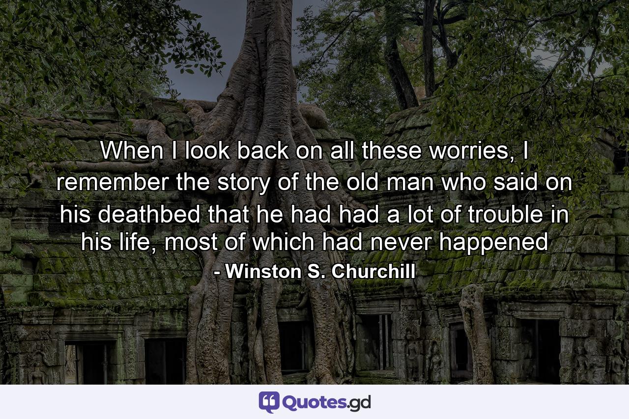 When I look back on all these worries, I remember the story of the old man who said on his deathbed that he had had a lot of trouble in his life, most of which had never happened - Quote by Winston S. Churchill