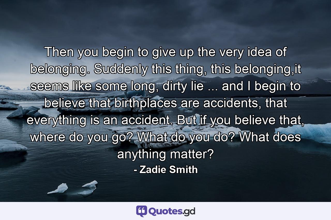 Then you begin to give up the very idea of belonging. Suddenly this thing, this belonging,it seems like some long, dirty lie ... and I begin to believe that birthplaces are accidents, that everything is an accident. But if you believe that, where do you go? What do you do? What does anything matter? - Quote by Zadie Smith