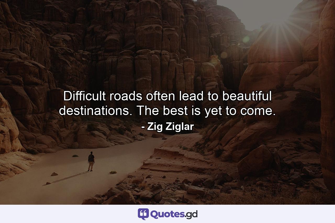 Difficult roads often lead to beautiful destinations. The best is yet to come. - Quote by Zig Ziglar