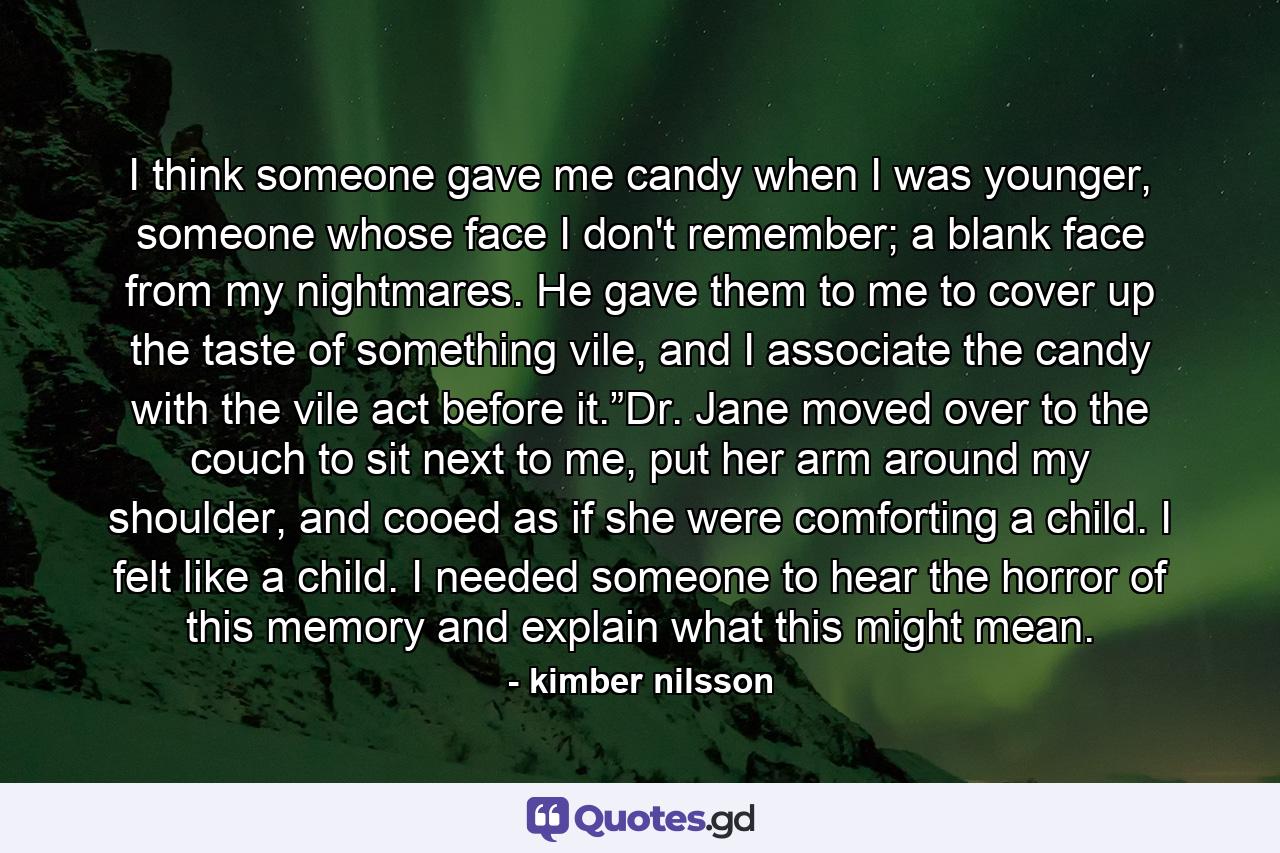 I think someone gave me candy when I was younger, someone whose face I don't remember; a blank face from my nightmares.  He gave them to me to cover up the taste of something vile, and I associate the candy with the vile act before it.”Dr. Jane moved over to the couch to sit next to me, put her arm around my shoulder, and cooed as if she were comforting a child.  I felt like a child.  I needed someone to hear the horror of this memory and explain what this might mean. - Quote by kimber nilsson