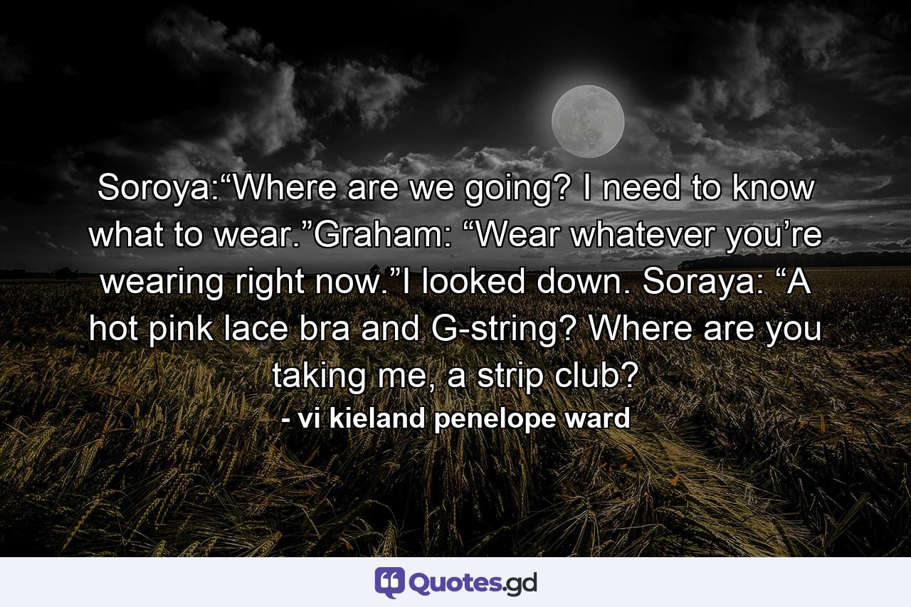 Soroya:“Where are we going? I need to know what to wear.”Graham: “Wear whatever you’re wearing right now.”I looked down. Soraya: “A hot pink lace bra and G-string? Where are you taking me, a strip club? - Quote by vi kieland penelope ward