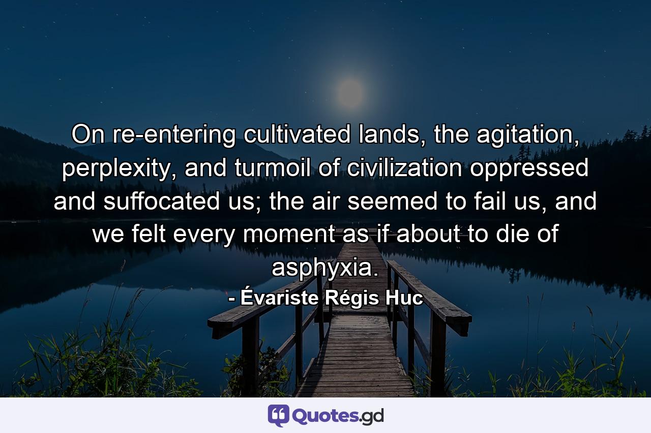 On re-entering cultivated lands, the agitation, perplexity, and turmoil of civilization oppressed and suffocated us; the air seemed to fail us, and we felt every moment as if about to die of asphyxia. - Quote by Évariste Régis Huc