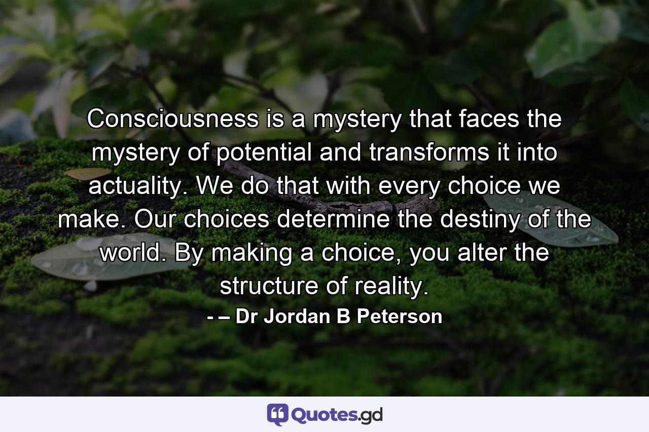 Consciousness is a mystery that faces the mystery of potential and transforms it into actuality. We do that with every choice we make. Our choices determine the destiny of the world. By making a choice, you alter the structure of reality. - Quote by – Dr Jordan B Peterson