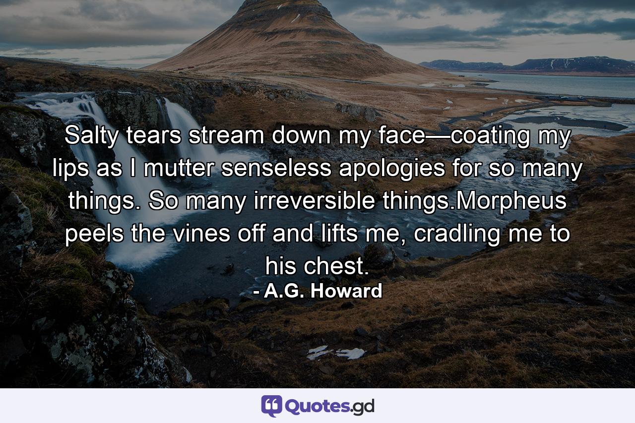 Salty tears stream down my face—coating my lips as I mutter senseless apologies for so many things. So many irreversible things.Morpheus peels the vines off and lifts me, cradling me to his chest. - Quote by A.G. Howard