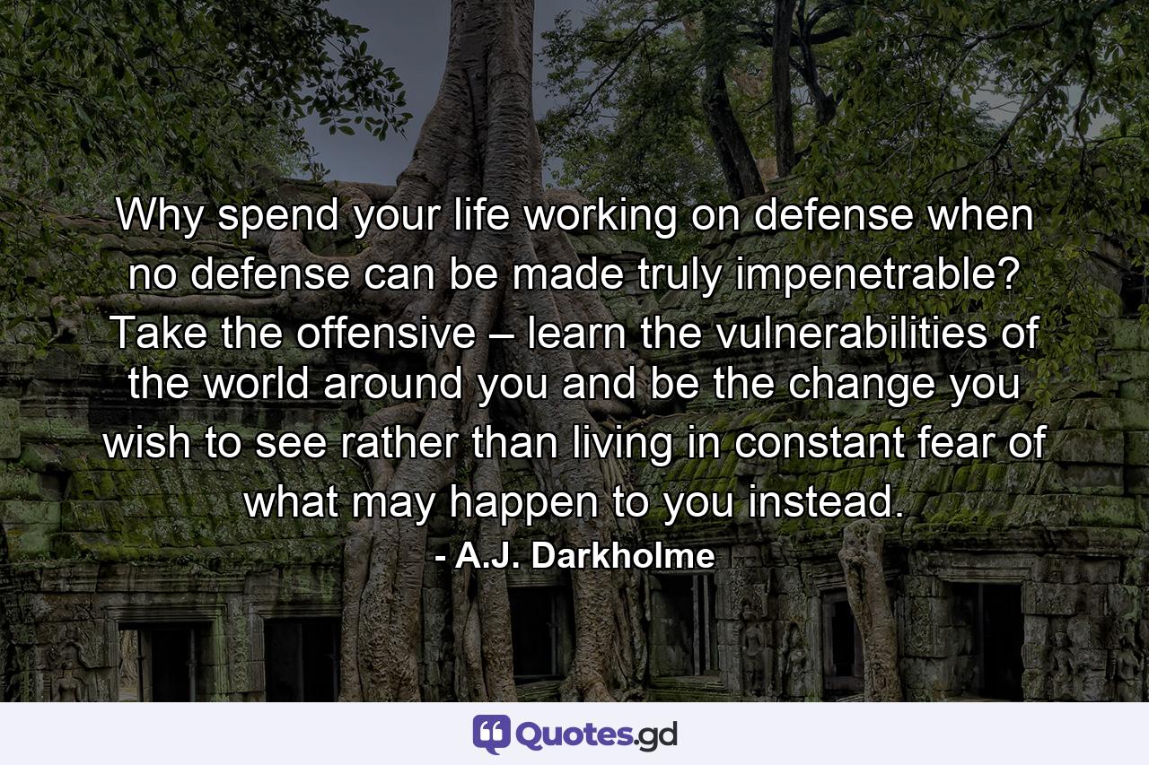 Why spend your life working on defense when no defense can be made truly impenetrable? Take the offensive – learn the vulnerabilities of the world around you and be the change you wish to see rather than living in constant fear of what may happen to you instead. - Quote by A.J. Darkholme