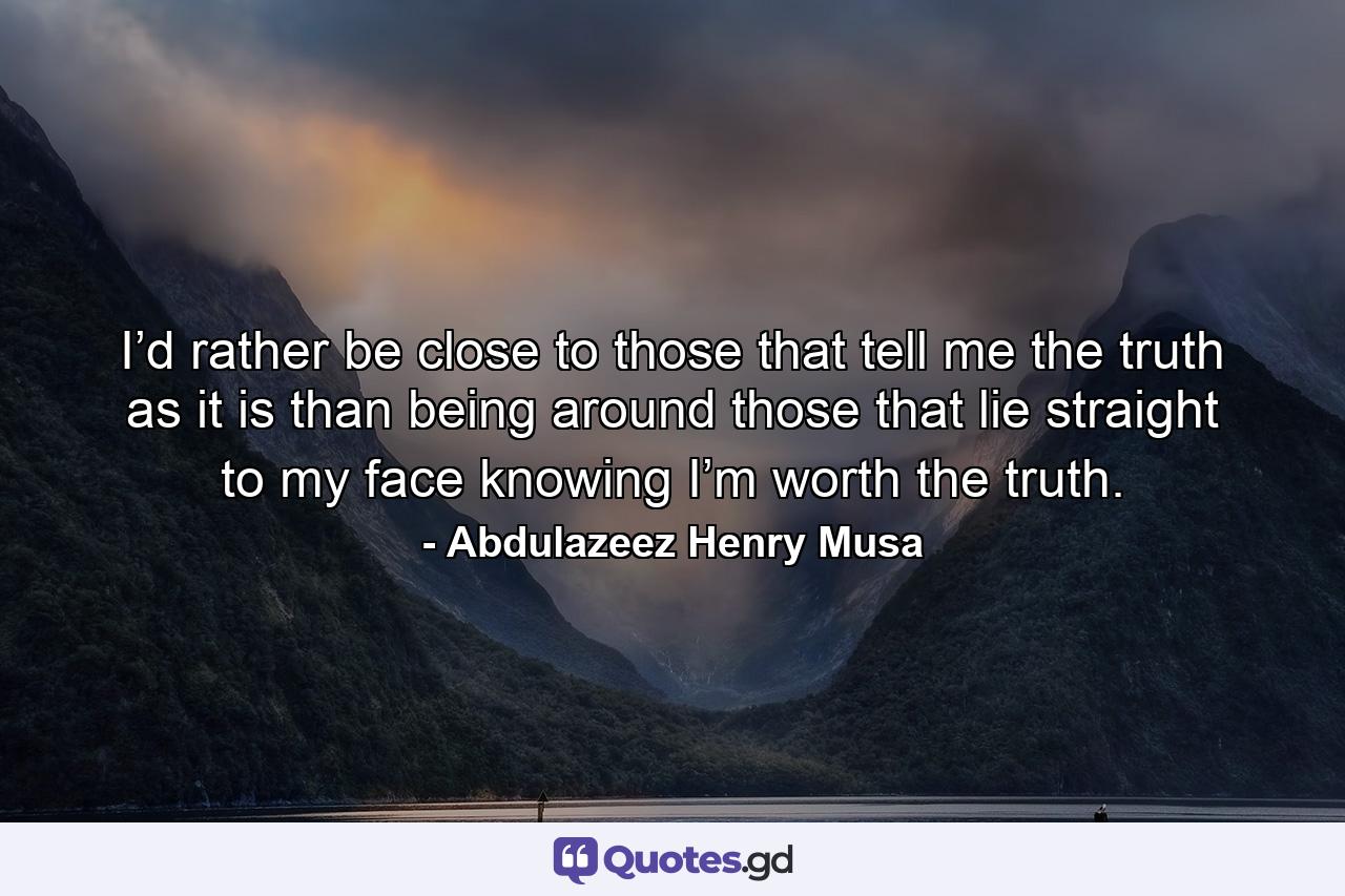 I’d rather be close to those that tell me the truth as it is than being around those that lie straight to my face knowing I’m worth the truth. - Quote by Abdulazeez Henry Musa