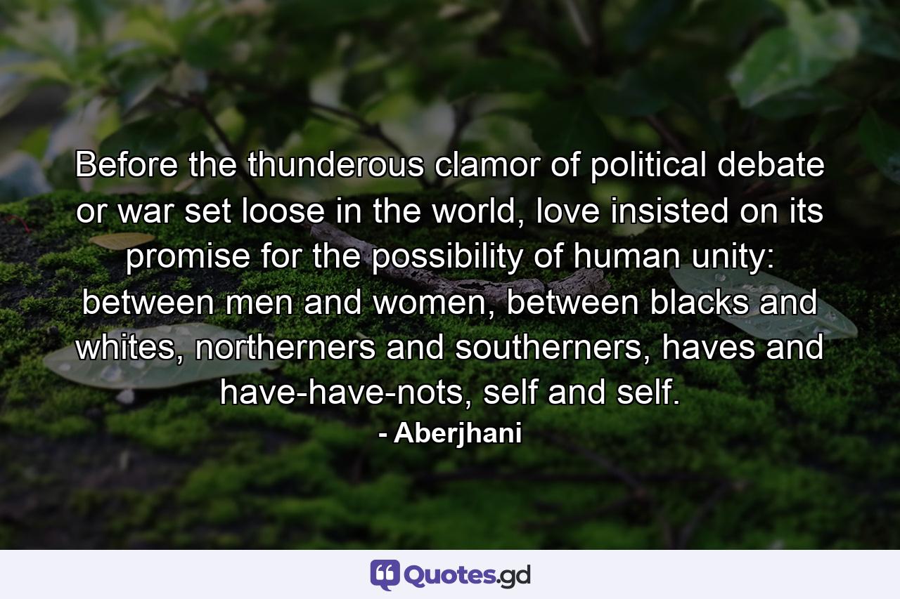 Before the thunderous clamor of political debate or war set loose in the world, love insisted on its promise for the possibility of human unity: between men and women, between blacks and whites, northerners and southerners, haves and have-have-nots, self and self. - Quote by Aberjhani