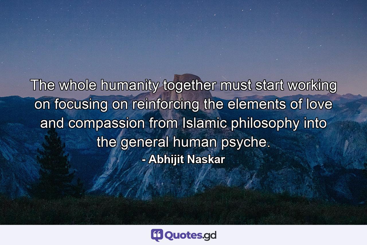 The whole humanity together must start working on focusing on reinforcing the elements of love and compassion from Islamic philosophy into the general human psyche. - Quote by Abhijit Naskar