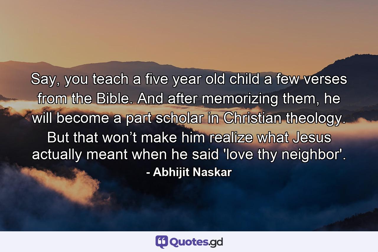 Say, you teach a five year old child a few verses from the Bible. And after memorizing them, he will become a part scholar in Christian theology. But that won’t make him realize what Jesus actually meant when he said 'love thy neighbor'. - Quote by Abhijit Naskar