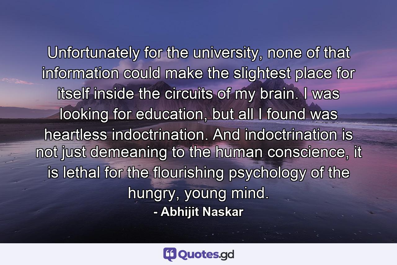 Unfortunately for the university, none of that information could make the slightest place for itself inside the circuits of my brain. I was looking for education, but all I found was heartless indoctrination. And indoctrination is not just demeaning to the human conscience, it is lethal for the flourishing psychology of the hungry, young mind. - Quote by Abhijit Naskar