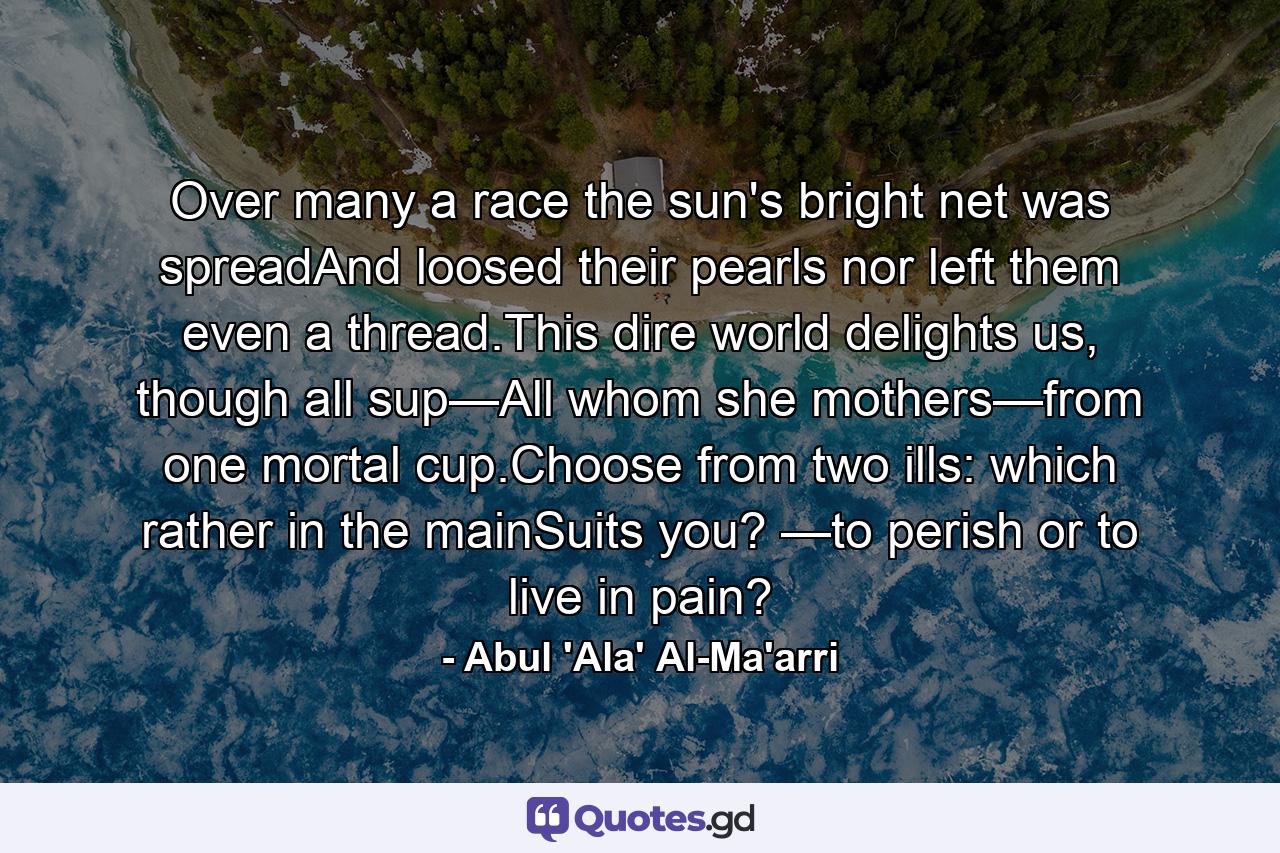 Over many a race the sun's bright net was spreadAnd loosed their pearls nor left them even a thread.This dire world delights us, though all sup—All whom she mothers—from one mortal cup.Choose from two ills: which rather in the mainSuits you? —to perish or to live in pain? - Quote by Abul 'Ala' Al-Ma'arri