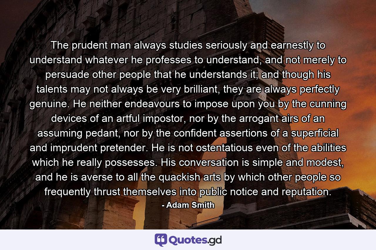 The prudent man always studies seriously and earnestly to understand whatever he professes to understand, and not merely to persuade other people that he understands it; and though his talents may not always be very brilliant, they are always perfectly genuine. He neither endeavours to impose upon you by the cunning devices of an artful impostor, nor by the arrogant airs of an assuming pedant, nor by the confident assertions of a superficial and imprudent pretender. He is not ostentatious even of the abilities which he really possesses. His conversation is simple and modest, and he is averse to all the quackish arts by which other people so frequently thrust themselves into public notice and reputation. - Quote by Adam Smith