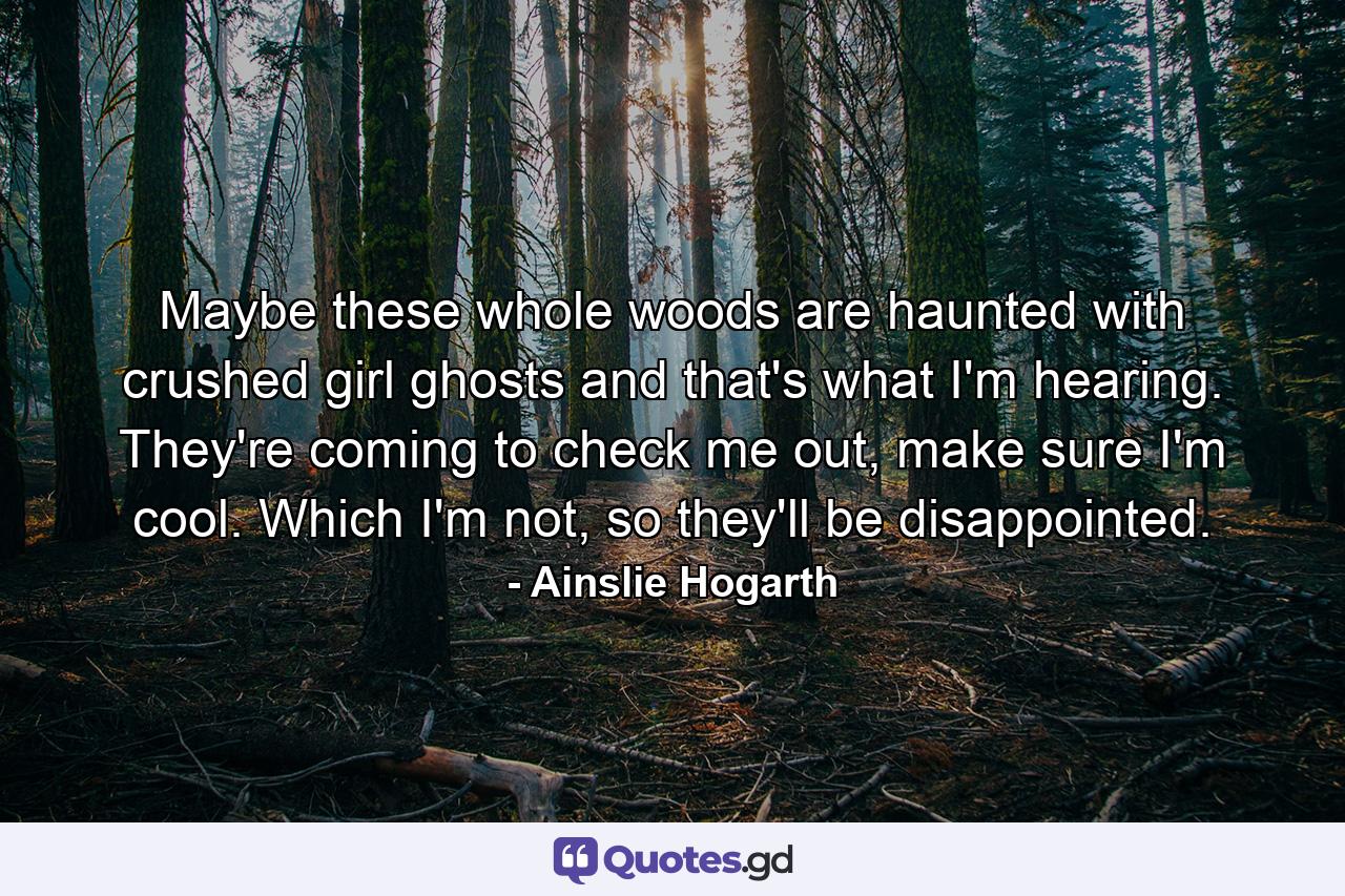 Maybe these whole woods are haunted with crushed girl ghosts and that's what I'm hearing. They're coming to check me out, make sure I'm cool. Which I'm not, so they'll be disappointed. - Quote by Ainslie Hogarth