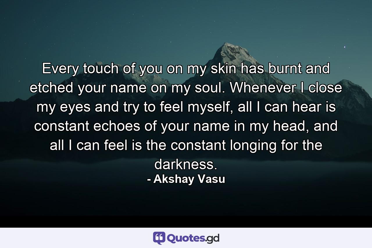 Every touch of you on my skin has burnt and etched your name on my soul. Whenever I close my eyes and try to feel myself, all I can hear is constant echoes of your name in my head, and all I can feel is the constant longing for the darkness. - Quote by Akshay Vasu