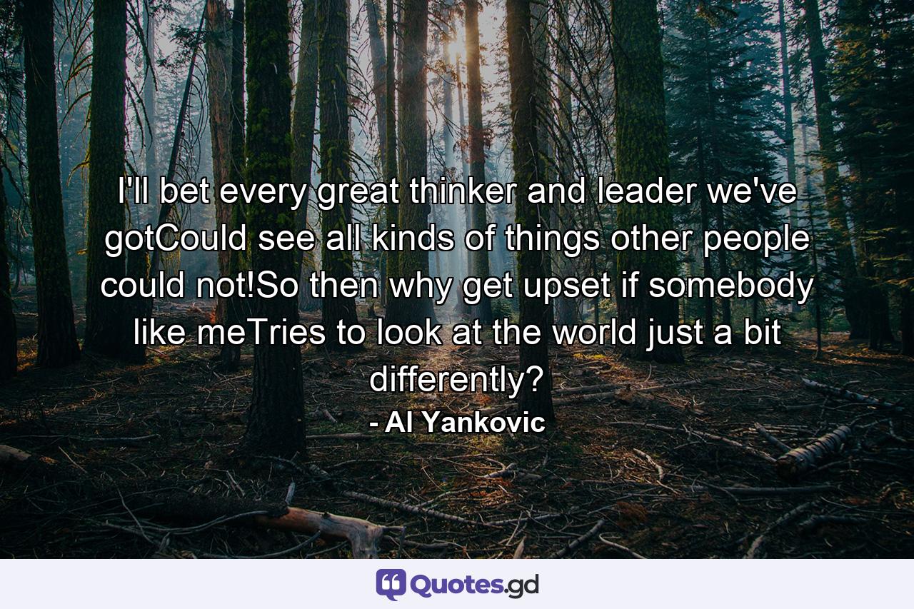 I'll bet every great thinker and leader we've gotCould see all kinds of things other people could not!So then why get upset if somebody like meTries to look at the world just a bit differently? - Quote by Al Yankovic