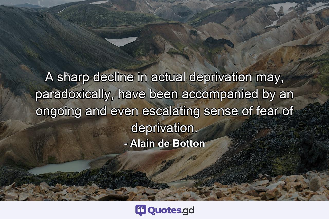 A sharp decline in actual deprivation may, paradoxically, have been accompanied by an ongoing and even escalating sense of fear of deprivation. - Quote by Alain de Botton