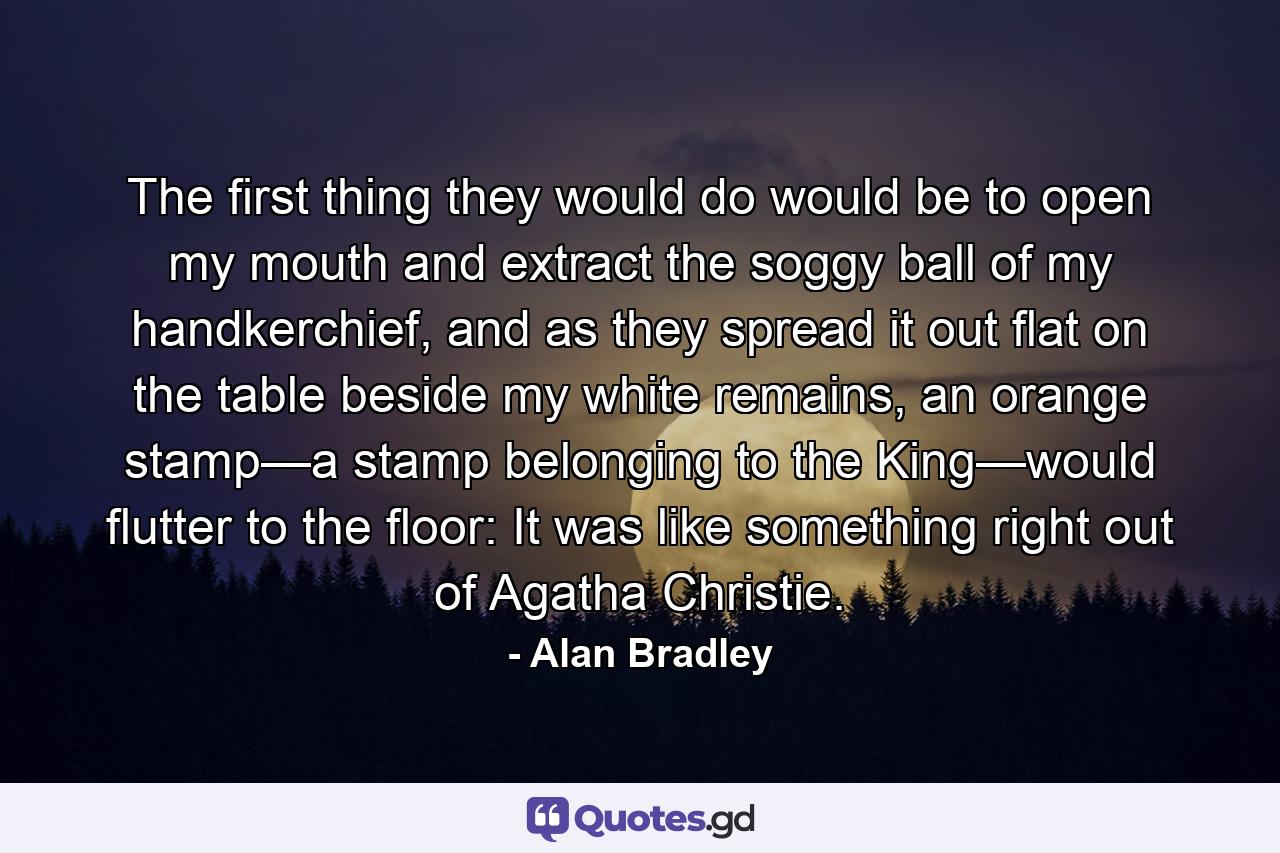 The first thing they would do would be to open my mouth and extract the soggy ball of my handkerchief, and as they spread it out flat on the table beside my white remains, an orange stamp—a stamp belonging to the King—would flutter to the floor: It was like something right out of Agatha Christie. - Quote by Alan Bradley