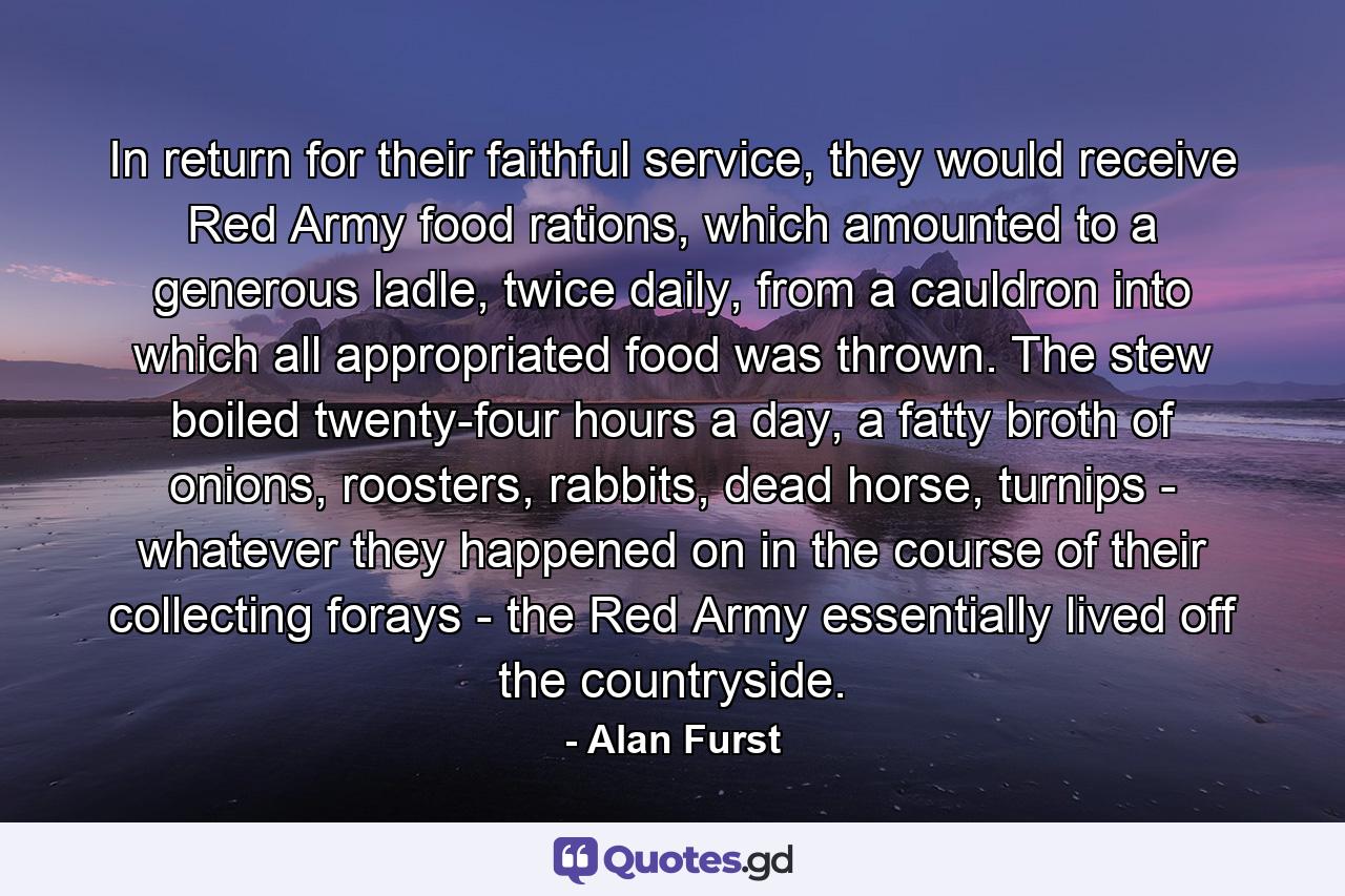 In return for their faithful service, they would receive Red Army food rations, which amounted to a generous ladle, twice daily, from a cauldron into which all appropriated food was thrown. The stew boiled twenty-four hours a day, a fatty broth of onions, roosters, rabbits, dead horse, turnips - whatever they happened on in the course of their collecting forays - the Red Army essentially lived off the countryside. - Quote by Alan Furst