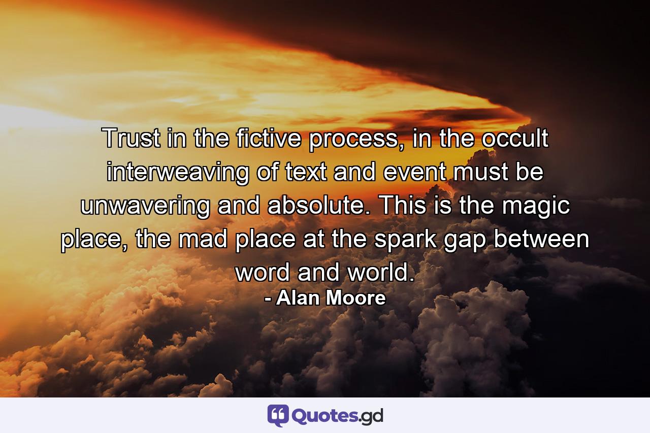 Trust in the fictive process, in the occult interweaving of text and event must be unwavering and absolute. This is the magic place, the mad place at the spark gap between word and world. - Quote by Alan Moore