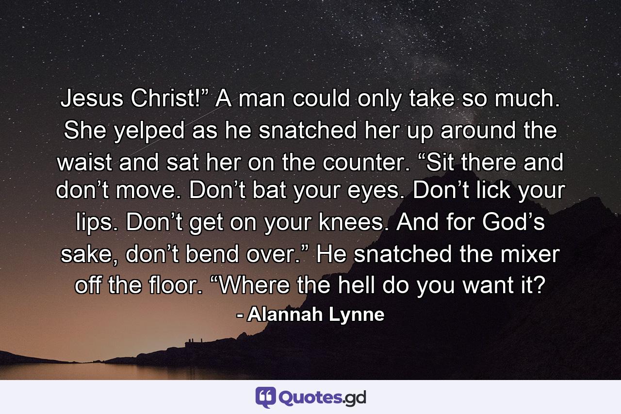 Jesus Christ!” A man could only take so much. She yelped as he snatched her up around the waist and sat her on the counter. “Sit there and don’t move. Don’t bat your eyes. Don’t lick your lips. Don’t get on your knees. And for God’s sake, don’t bend over.” He snatched the mixer off the floor. “Where the hell do you want it? - Quote by Alannah Lynne