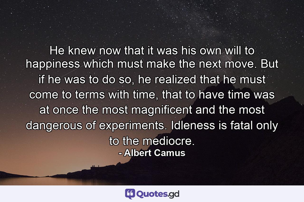 He knew now that it was his own will to happiness which must make the next move. But if he was to do so, he realized that he must come to terms with time, that to have time was at once the most magnificent and the most dangerous of experiments. Idleness is fatal only to the mediocre. - Quote by Albert Camus