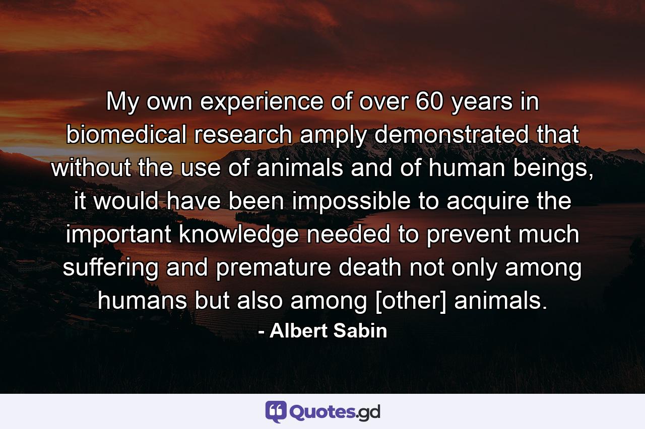 My own experience of over 60 years in biomedical research amply demonstrated that without the use of animals and of human beings, it would have been impossible to acquire the important knowledge needed to prevent much suffering and premature death not only among humans but also among [other] animals. - Quote by Albert Sabin