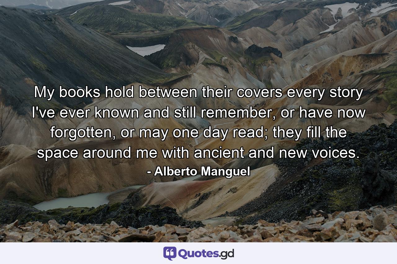 My books hold between their covers every story I've ever known and still remember, or have now forgotten, or may one day read; they fill the space around me with ancient and new voices. - Quote by Alberto Manguel