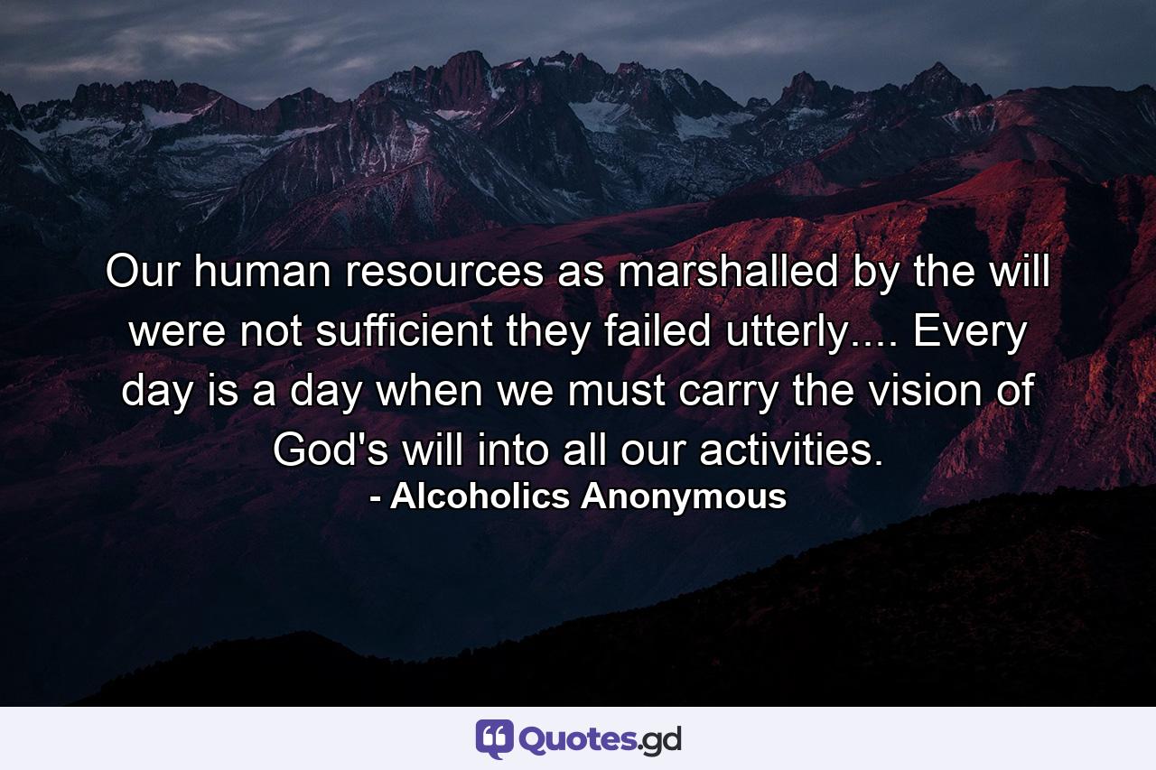 Our human resources  as marshalled by the will  were not sufficient  they failed utterly.... Every day is a day when we must carry the vision of God's will into all our activities. - Quote by Alcoholics Anonymous