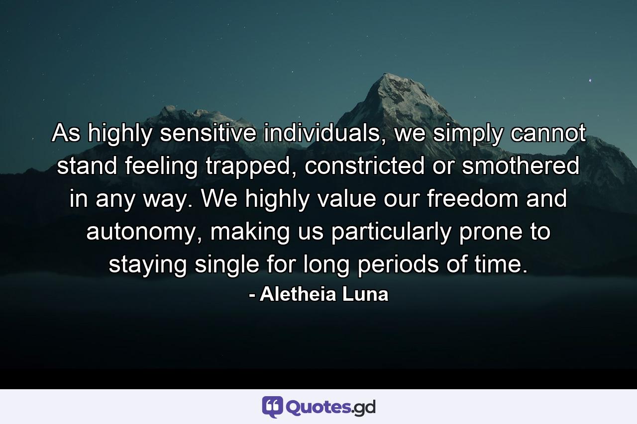 As highly sensitive individuals, we simply cannot stand feeling trapped, constricted or smothered in any way. We highly value our freedom and autonomy, making us particularly prone to staying single for long periods of time. - Quote by Aletheia Luna