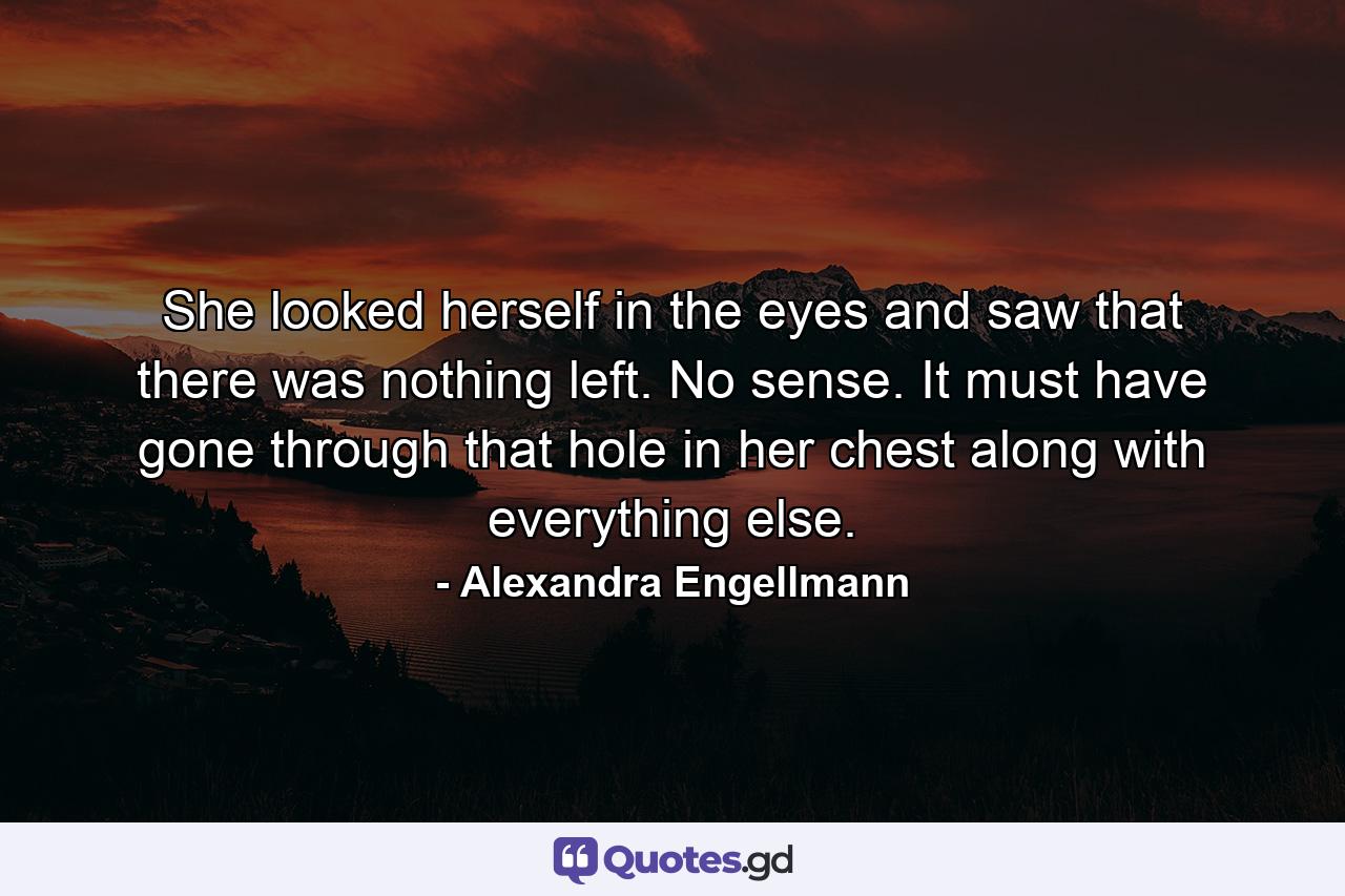 She looked herself in the eyes and saw that there was nothing left. No sense. It must have gone through that hole in her chest along with everything else. - Quote by Alexandra Engellmann