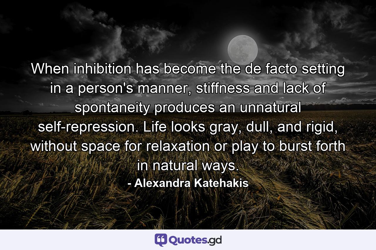 When inhibition has become the de facto setting in a person's manner, stiffness and lack of spontaneity produces an unnatural self-repression. Life looks gray, dull, and rigid, without space for relaxation or play to burst forth in natural ways. - Quote by Alexandra Katehakis