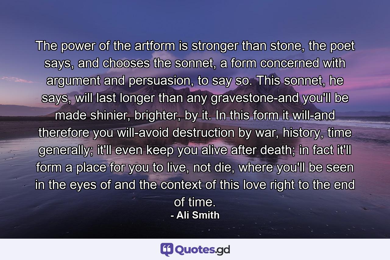 The power of the artform is stronger than stone, the poet says, and chooses the sonnet, a form concerned with argument and persuasion, to say so. This sonnet, he says, will last longer than any gravestone-and you'll be made shinier, brighter, by it. In this form it will-and therefore you will-avoid destruction by war, history, time generally; it'll even keep you alive after death; in fact it'll form a place for you to live, not die, where you'll be seen in the eyes of and the context of this love right to the end of time. - Quote by Ali Smith