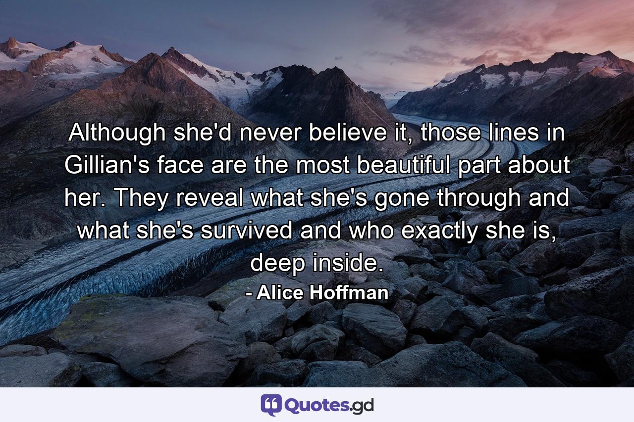 Although she'd never believe it, those lines in Gillian's face are the most beautiful part about her. They reveal what she's gone through and what she's survived and who exactly she is, deep inside. - Quote by Alice Hoffman