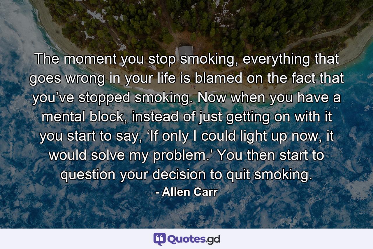 The moment you stop smoking, everything that goes wrong in your life is blamed on the fact that you’ve stopped smoking. Now when you have a mental block, instead of just getting on with it you start to say, ‘If only I could light up now, it would solve my problem.’ You then start to question your decision to quit smoking. - Quote by Allen Carr