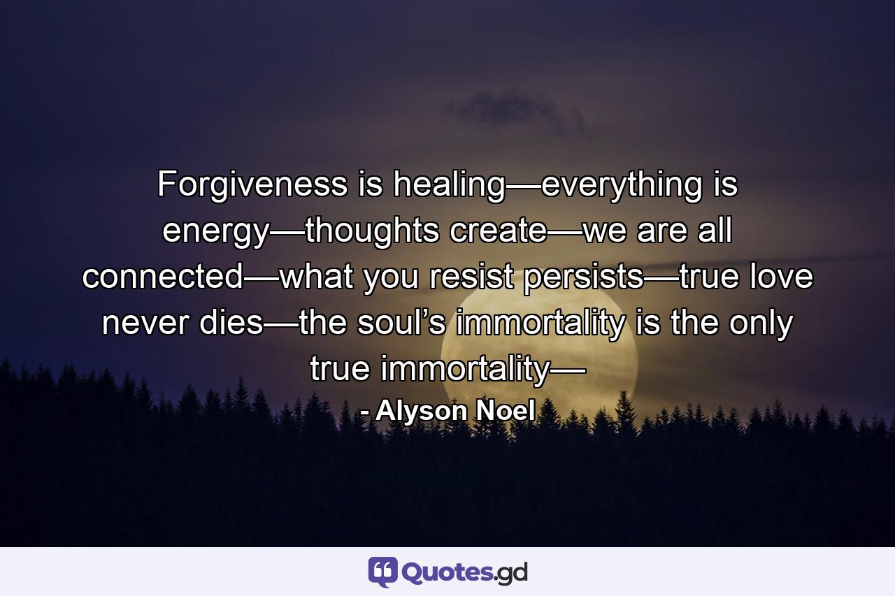 Forgiveness is healing—everything is energy—thoughts create—we are all connected—what you resist persists—true love never dies—the soul’s immortality is the only true immortality— - Quote by Alyson Noel