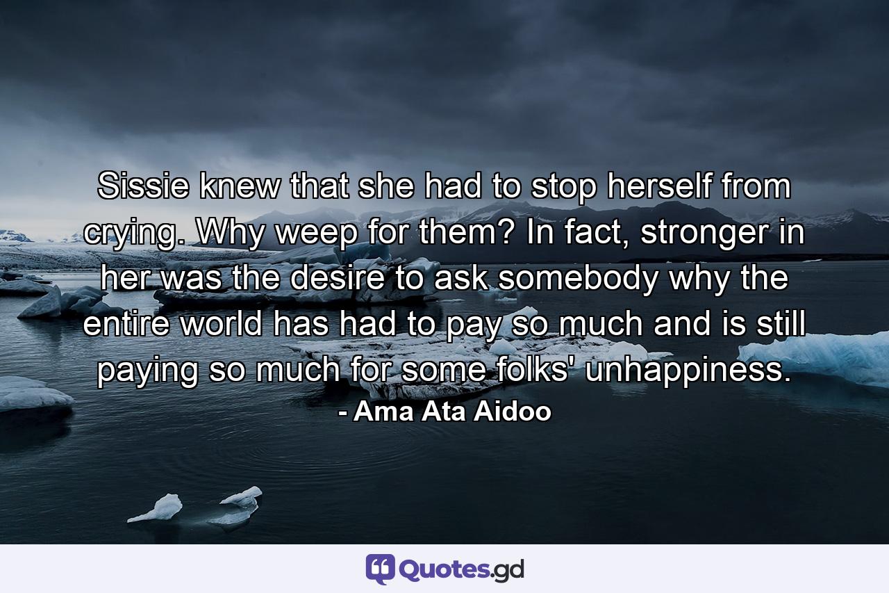 Sissie knew that she had to stop herself from crying. Why weep for them? In fact, stronger in her was the desire to ask somebody why the entire world has had to pay so much and is still paying so much for some folks' unhappiness. - Quote by Ama Ata Aidoo