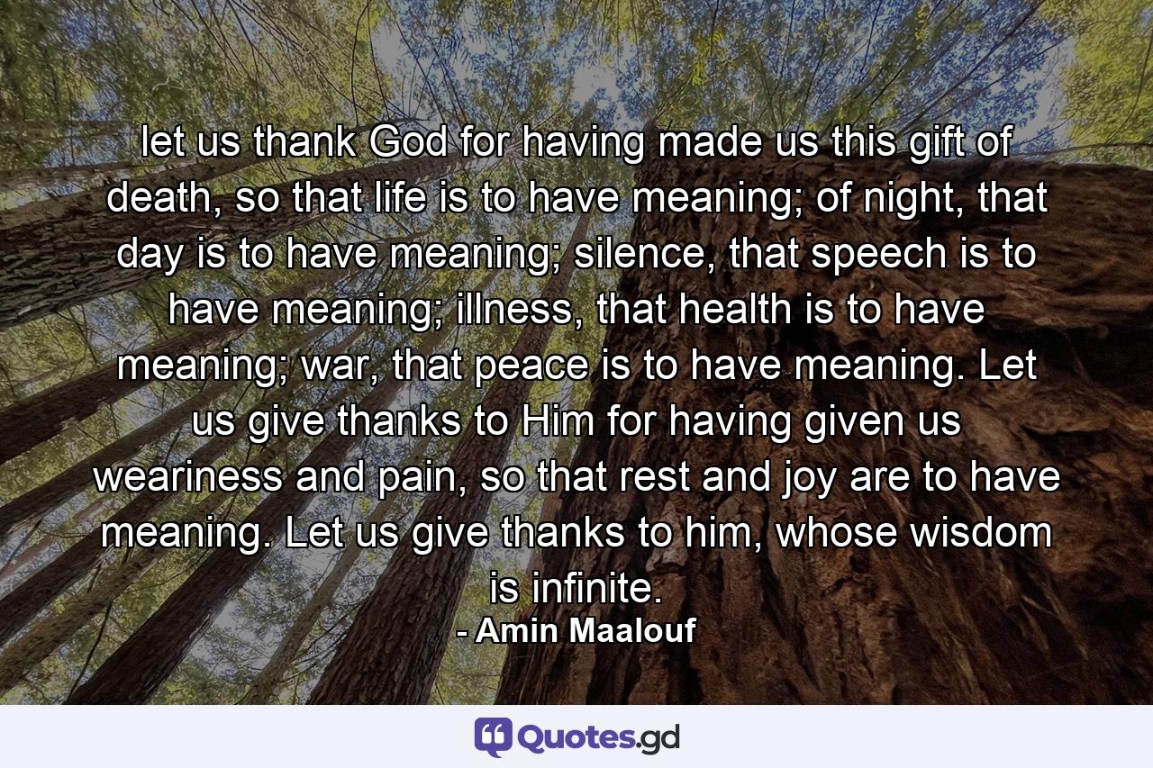 let us thank God for having made us this gift of death, so that life is to have meaning; of night, that day is to have meaning; silence, that speech is to have meaning; illness, that health is to have meaning; war, that peace is to have meaning. Let us give thanks to Him for having given us weariness and pain, so that rest and joy are to have meaning. Let us give thanks to him, whose wisdom is infinite. - Quote by Amin Maalouf