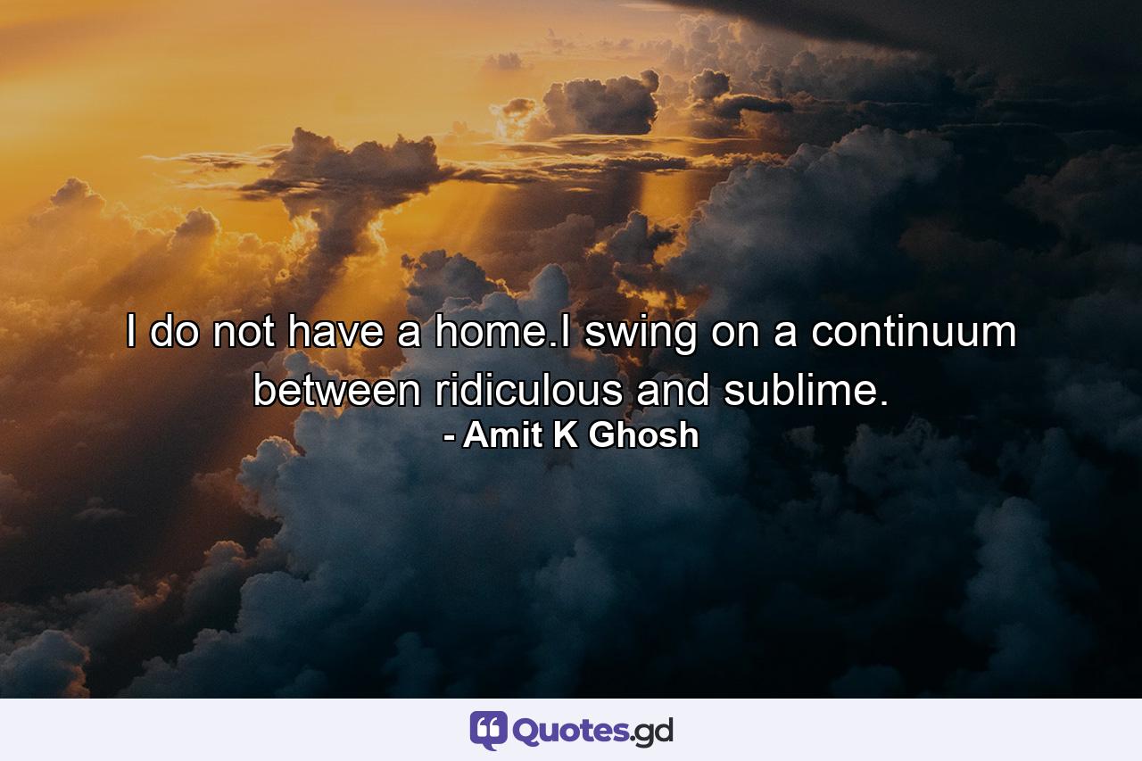 I do not have a home.I swing on a continuum between ridiculous and sublime. - Quote by Amit K Ghosh